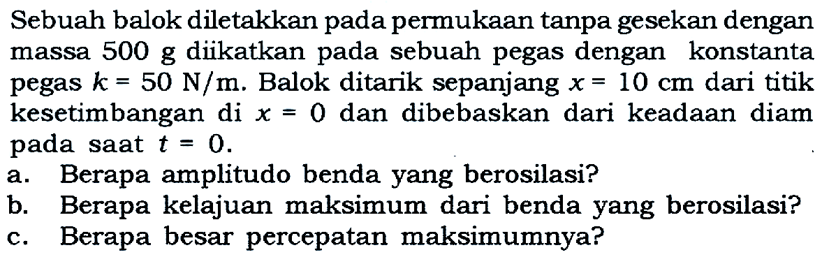 Sebuah balok diletakkan pada permukaan tanpa gesekan dengan massa 500 g diikatkan pada sebuah pegas dengan konstanta pegas k=50 N/m. Balok ditarik sepanjang x=10 cm dari titik kesetimbangan di x=0 dan dibebaskan dari keadaan diam pada saat t=0. a. Berapa amplitudo benda yang berosilasi? b. Berapa kelajuan maksimum dari benda yang berosilasi? c. Berapa besar percepatan maksimumnya? 