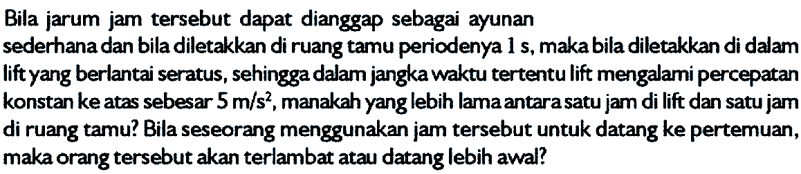 Bila jarum jam tersebut dapat dianggap sebagai ayunan sederhana dan bila diletakkan di ruang tamu periodenya 1 s, maka bila diletakkan di dalam lift yang berlantai seratus, sehingga dalam jangka waktu tertentu lift mengalami percepatan konstan ke atas sebesar 5 m/s^2, manakah yang lebih lama antara satu jarn di lift dan satu jam di ruang tamu? Bila seseorang menggunakan jam tersebut untuk datang ke pertemuan, maka orang tersebut akan terlambat atau datang lebih awal?