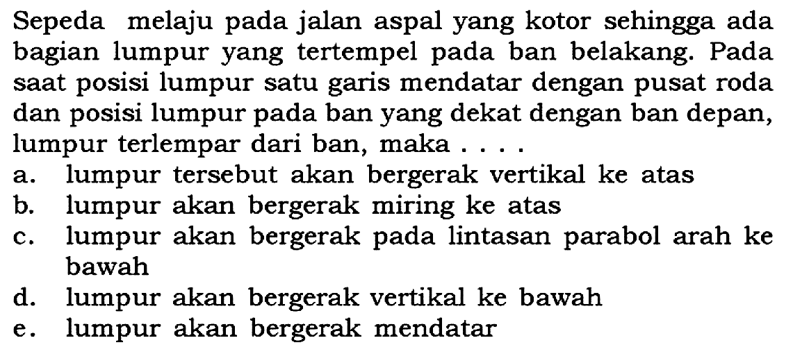 Sepeda melaju pada jalan aspal yang kotor sehingga ada bagian lumpur yang tertempel pada ban belakang. Pada saat posisi lumpur satu garis mendatar dengan pusat roda dan posisi lumpur pada ban yang dekat dengan ban depan, lumpur terlempar dari ban, maka . . . .