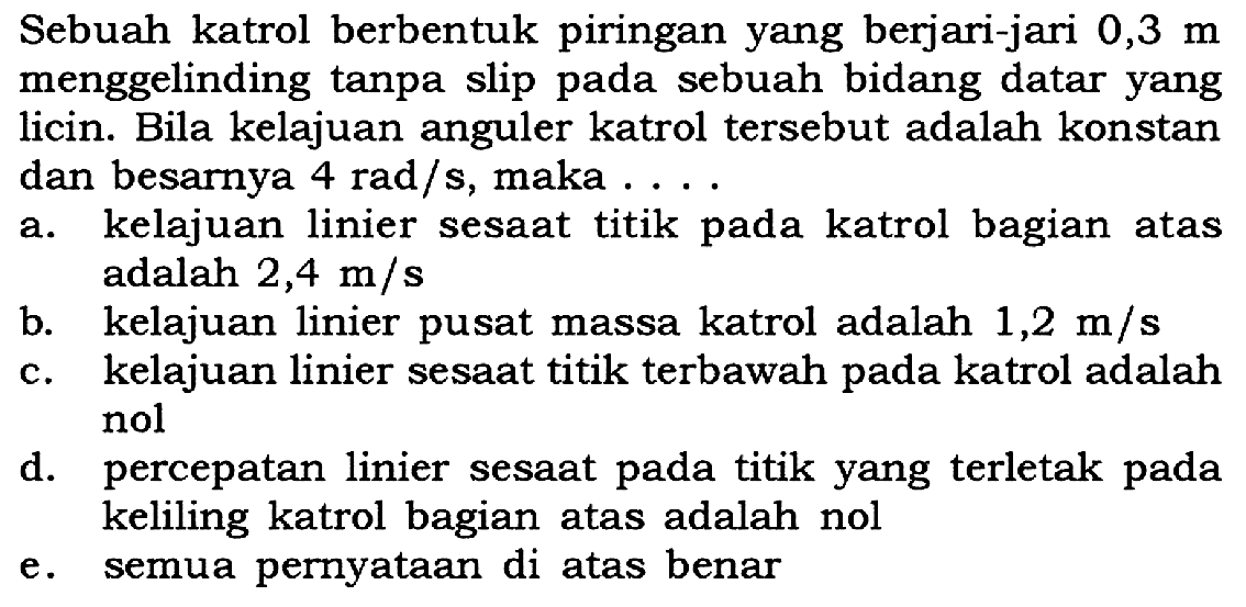 Sebuah katrol berbentuk piringan yang berjari-jari 0,3 m menggelinding tanpa slip pada sebuah bidang datar yang licin. Bila kelajuan anguler katrol tersebut adalah konstan dan besarnya 4 rad/s, maka .....