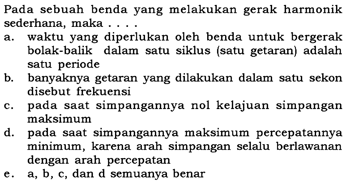 Pada sebuah benda yang melakukan gerak harmonik sederhana, maka ....a. waktu yang diperlukan oleh benda untuk bergerak bolak-balik dalam satu siklus (satu getaran) adalah satu periodeb. banyaknya getaran yang dilakukan dalam satu sekon disebut frekuensic. pada saat simpangannya nol kelajuan simpangan maksimumd. pada saat simpangannya maksimum percepatannya minimum, karena arah simpangan selalu berlawanan dengan arah percepatane. a, b, c, dan d semuanya benar