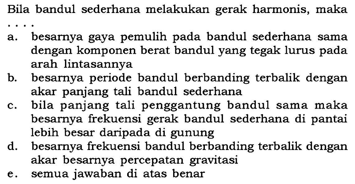 Bila bandul sederhana melakukan gerak harmonis, makaa. besarnya gaya pemulih pada bandul sederhana sama dengan komponen berat bandul yang tegak lurus pada arah lintasannyab. besarnya periode bandul berbanding terbalik dengan akar panjang tali bandul sederhanac. bila panjang tali penggantung bandul sama maka besarnya frekuensi gerak bandul sederhana di pantai lebih besar daripada di gunungd. besarnya frekuensi bandul berbanding terbalik dengan akar besarnya percepatan gravitasie. semua jawaban di atas benar