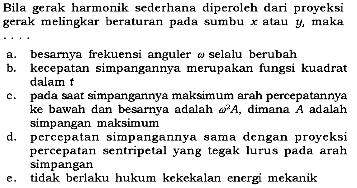 Bila gerak harmonik sederhana diperoleh dari proyeksi gerak melingkar beraturan pada sumbu  x  atau  y , maka  .. 
a. besarnya frekuensi anguler omega  selalu berubah
b. kecepatan simpangannya merupakan fungsi kuadrat dalam  t 
c. pada saat simpangannya maksimum arah percepatannya ke bawah dan besarnya adalah  omega^2 A , dimana  A  adalah simpangan maksimum
d. percepatan simpangannya sama dengan proyeksi percepatan sentripetal yang tegak lurus pada arah simpangan
e. tidak berlaku hukum kekekalan energi mekanik