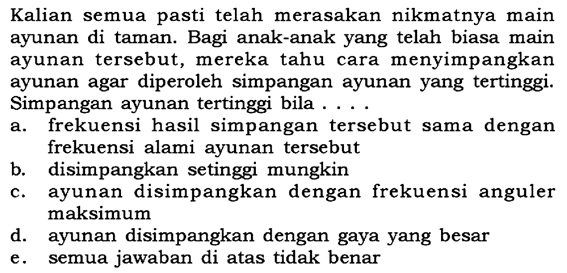 Kalian semua pasti telah merasakan nikmatnya main ayunan di taman. Bagi anak-anak yang telah biasa main ayunan tersebut, mereka tahu cara menyimpangkan ayunan agar diperoleh simpangan ayunan yang tertinggi. Simpangan ayunan tertinggi bila ...
a. frekuensi hasil simpangan tersebut sama dengan frekuensi alami ayunan tersebut
b. disimpangkan setinggi mungkin
c. ayunan disimpangkan dengan frekuensi anguler maksimum
d. ayunan disimpangkan dengan gaya yang besar
e. semua jawaban di atas tidak benar