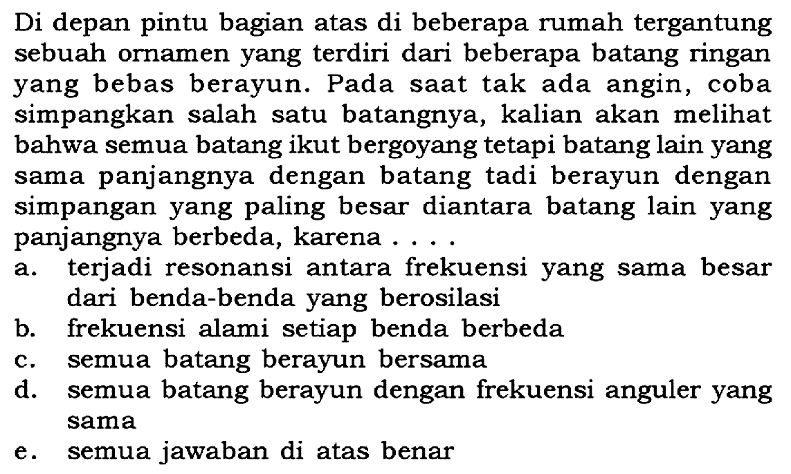 Di depan pintu bagian atas di beberapa rumah tergantung sebuah ornamen yang terdiri dari beberapa batang ringan yang bebas berayun. Pada saat tak ada angin, coba simpangkan salah satu batangnya, kalian akan melihat bahwa semua batang ikut bergoyang tetapi batang lain yang sama panjangnya dengan batang tadi berayun dengan simpangan yang paling besar diantara batang lain yang panjangnya berbeda, karena ....