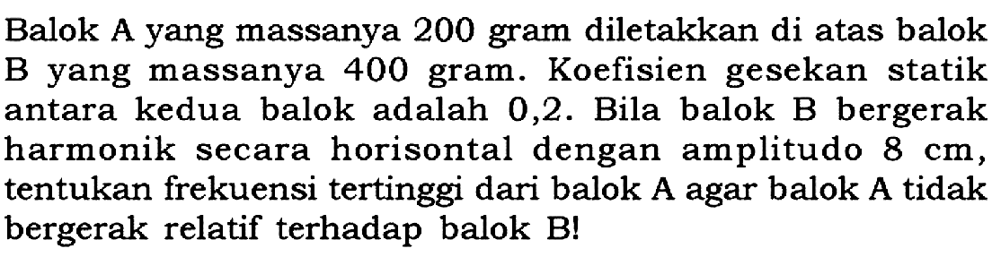 Balok A yang massanya 200 gram diletakkan di atas balok B yang massanya 400 gram. Koefisien gesekan statik antara kedua balok adalah 0,2. Bila balok B bergerak harmonik secara horisontal dengan amplitudo 8 cm, tentukan frekuensi tertinggi dari balok A agar balok A tidak bergerak relatif terhadap balok B! 