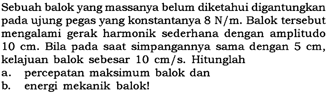 Sebuah balok yang massanya belum diketahui digantungkan pada ujung pegas yang konstantanya 8 N/m. Balok tersebut mengalami gerak harmonik sederhana dengan amplitudo 10 cm. Bila pada saat simpangannya sama dengan 5 cm, kelajuan balok sebesar 10 cm/s. Hitunglah a. percepatan maksimum balok dan b. energi mekanik balok! 