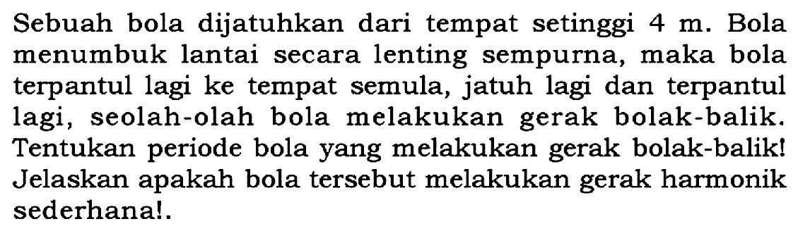 Sebuah bola dijatuhkan dari tempat setinggi 4 m. Bola menumbuk lantai secara lenting sempurna, maka bola terpantul lagi ke tempat semula, jatuh lagi dan terpantul lagi, seolah-olah bola melakukan gerak bolak-balik. Tentukan periode bola yang melakukan gerak bolak-balik! Jelaskan apakah bola tersebut melakukan gerak harmonik sederhana!.