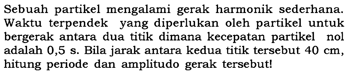 Sebuah partikel mengalami gerak harmonik sederhana. Waktu terpendek yang diperlukan oleh partikel untuk bergerak antara dua titik dimana kecepatan partikel nol adalah 0,5 s. Bila jarak antara kedua titik tersebut 40 cm, hitung periode dan amplitudo gerak tersebut!