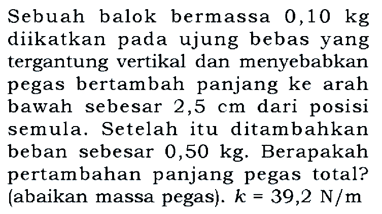 Sebuah balok bermassa 0,10 kg diikatkan pada ujung bebas yang tergantung vertikal dan menyebabkan pegas bertambah panjang ke arah bawah sebesar 2,5 cm dari posisi semula. Setelah itu ditambahkan beban sebesar 0,50 kg. Berapakah pertambahan panjang pegas total? (abaikan massa pegas). k = 39,2 N/m