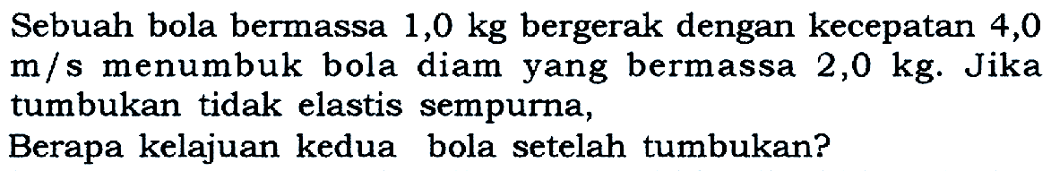 Sebuah bola bermassa  1,0 kg  bergerak dengan kecepatan 4,0  m/s  menumbuk bola diam yang bermassa  2,0 kg . Jika tumbukan tidak elastis sempurna,Berapa kelajuan kedua bola setelah tumbukan?