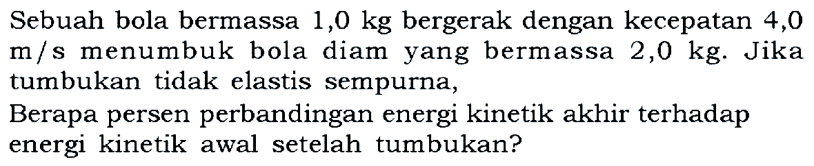 Sebuah bola bermassa 1,0 kg bergerak dengan kecepatan 4,0 m/s menumbuk bola diam yang bermassa 2,0 kg. Jika tumbukan tidak elastis sempurna, Berapa persen perbandingan energi kinetik akhir terhadap energi kinetik awal setelah tumbukan?