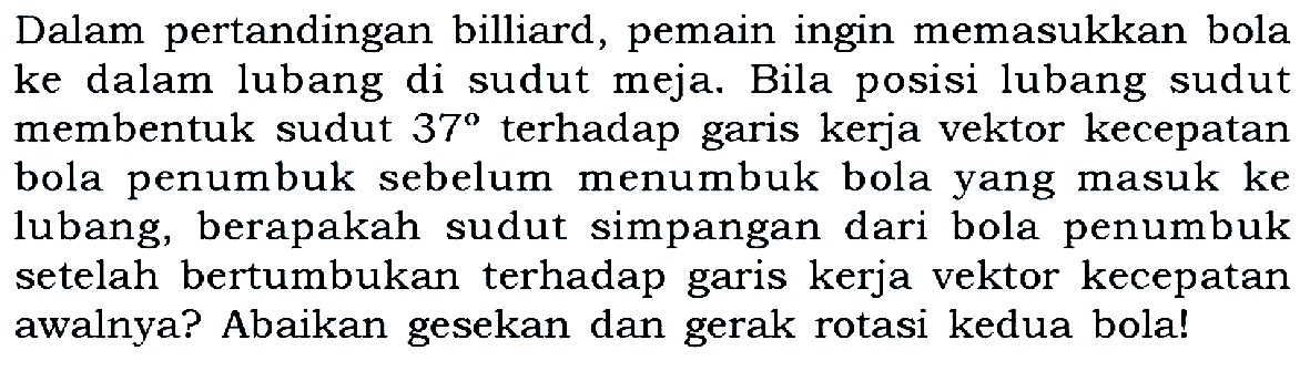 Dalam pertandingan billiard, pemain ingin memasukkan bola ke dalam lubang di sudut meja. Bila posisi lubang sudut membentuk sudut 37 terhadap garis kerja vektor kecepatan bola penumbuk sebelum menumbuk bola yang masuk ke lubang, berapakah sudut simpangan dari bola penumbuk setelah bertumbukan terhadap garis kerja vektor kecepatan awalnya? Abaikan gesekan dan gerak rotasi kedua bola!