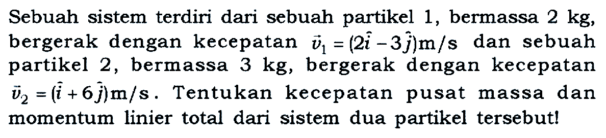 Sebuah sistem terdiri dari sebuah partikel 1, bermassa  2 kg , bergerak dengan kecepatan  v1=(2i-3j) m/s  dan sebuah partikel 2, bermassa  3 kg , bergerak dengan kecepatan  v2=(i+6j) m/s. Tentukan kecepatan pusat massa dan momentum linier total dari sistem dua partikel tersebut!