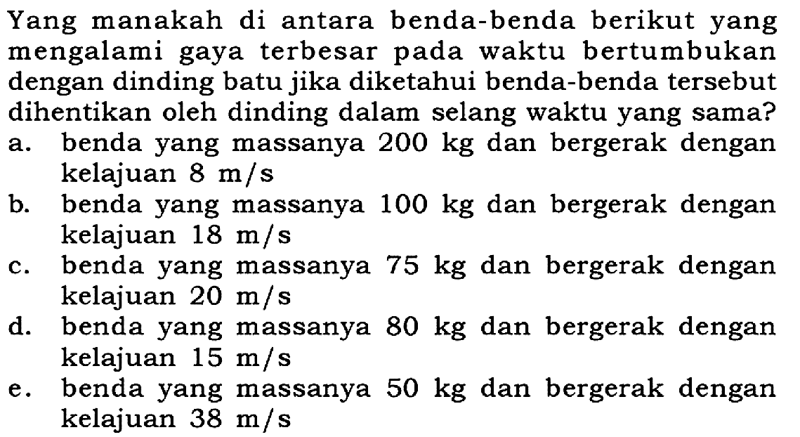 Yang manakah di antara benda-benda berikut yang mengalami gaya terbesar pada waktu bertumbukan dengan dinding batu jika diketahui benda-benda tersebut dihentikan oleh dinding dalam selang waktu yang sama?a. benda yang massanya 200 kg dan bergerak dengan kelajuan 8 m/s b. benda yang massanya 100 kg dan bergerak dengan kelajuan 18 m/s c. benda yang massanya 75 kg dan bergerak dengan kelajuan 20 m/s d. benda yang massanya 80 kg dan bergerak dengan kelajuan 15 m/s e. benda yang massanya 50 kg dan bergerak dengan kelajuan 38 m/s 