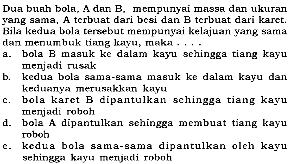 Dua buah bola, A dan B, mempunyai massa dan ukuran yang sama, A terbuat dari besi dan B terbuat dari karet. Bila kedua bola tersebut mempunyai kelajuan yang sama dan menumbuk tiang kayu, maka...a. bola B masuk ke dalam kayu sehingga tiang kayu menjadi rusak 
b. kedua bola sama-sama masuk ke dalam kayu dan keduanya merusakkan kayu 
c. bola karet B dipantulkan sehingga tiang kayu menjadi roboh 
d. bola A dipantulkan sehingga membuat tiang kayu roboh 
e. kedua bola sama-sama dipantulkan oleh kayu sehingga kayu menjadi roboh 