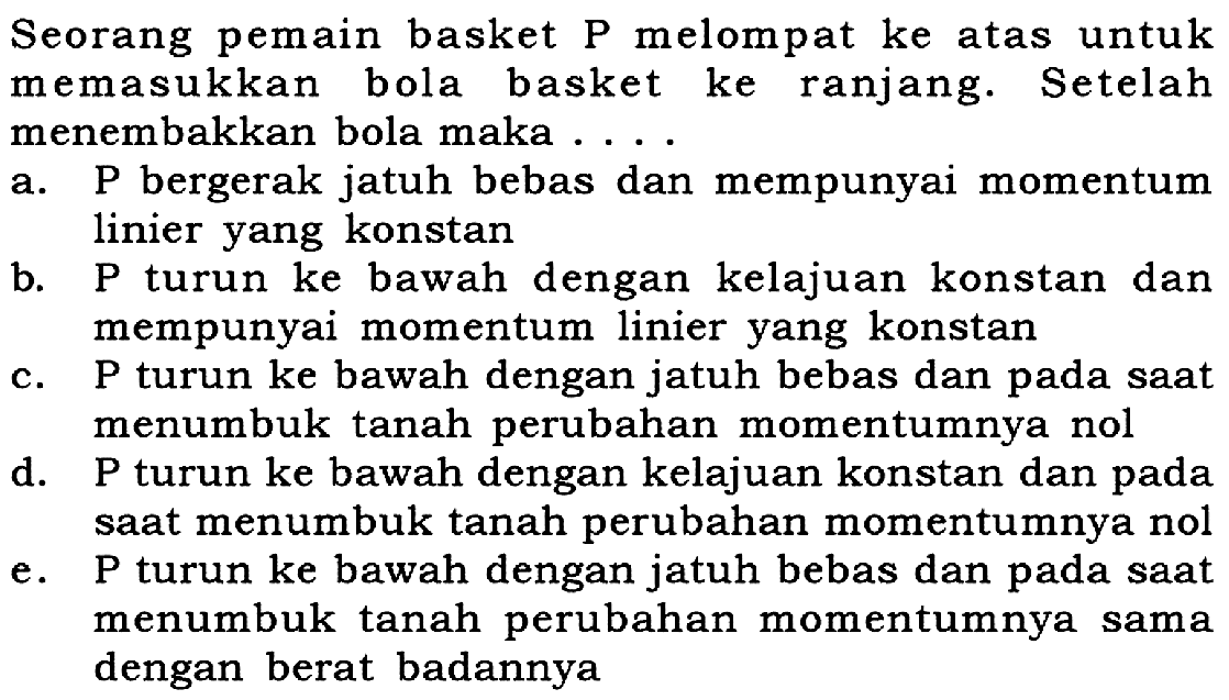 Seorang pemain basket P melompat ke atas untuk memasukkan bola basket ke ranjang. Setelah menembakkan bola maka ...
a. P bergerak jatuh bebas dan mempunyai momentum linier yang konstan
b. P turun ke bawah dengan kelajuan konstan dan mempunyai momentum linier yang konstan
c. P turun ke bawah dengan jatuh bebas dan pada saat menumbuk tanah perubahan momentumnya nol
d. P turun ke bawah dengan kelajuan konstan dan pada saat menumbuk tanah perubahan momentumnya nol
e. P turun ke bawah dengan jatuh bebas dan pada saat menumbuk tanah perubahan momentumnya sama dengan berat badannya