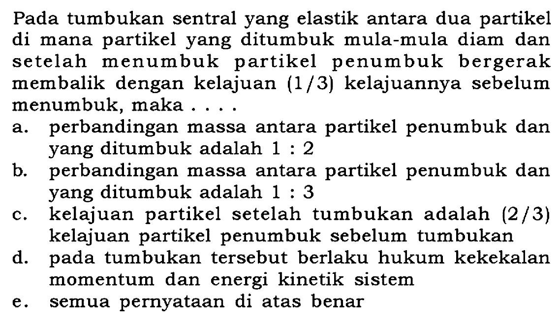 Pada tumbukan sentral yang elastik antara dua partikel di mana partikel yang ditumbuk mula-mula diam dan setelah menumbuk partikel penumbuk bergerak membalik dengan kelajuan (1/3) kelajuannya sebelum menumbuk, maka ...
a. perbandingan massa antara partikel penumbuk dan yang ditumbuk adalah 1 : 2 b. perbandingan massa antara partikel penumbuk dan yang ditumbuk adalah 1 : 3 c. kelajuan partikel setelah tumbukan adalah 2/3 kelajuan partikel penumbuk sebelum tumbukan
d. pada tumbukan tersebut berlaku hukum kekekalan momentum dan energi kinetik sistem
e. semua pernyataan di atas benar