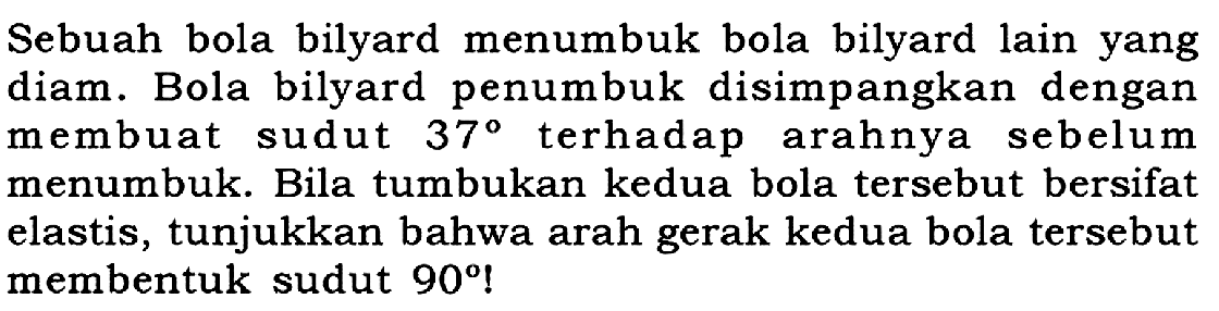 Sebuah bola bilyard menumbuk bola bilyard lain yang diam. Bola bilyard penumbuk disimpangkan dengan membuat sudut  37  terhadap arahnya sebelum menumbuk. Bila tumbukan kedua bola tersebut bersifat elastis, tunjukkan bahwa arah gerak kedua bola tersebut membentuk sudut  90 !