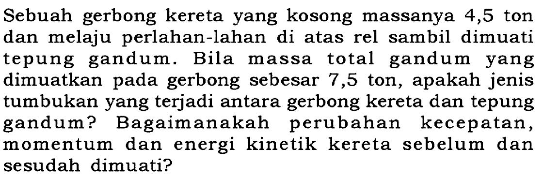 Sebuah gerbong kereta yang kosong massanya 4,5 ton dan melaju perlahan-lahan di atas rel sambil dimuati tepung gandum. Bila massa total gandum yang dimuatkan pada gerbong sebesar 7,5 ton, apakah jenis tumbukan yang terjadi antara gerbong kereta dan tepung gandum? Bagaimanakah perubahan kecepatan, momentum dan energi kinetik kereta sebelum dan sesudah dimuati?