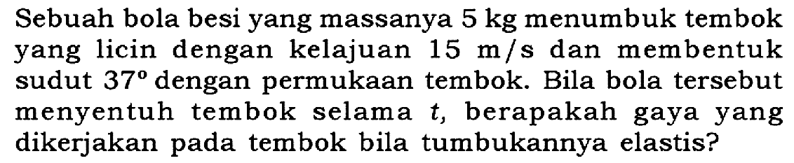 Sebuah bola besi yang massanya  5 kg  menumbuk tembok yang licin dengan kelajuan  15 m / s  dan membentuk sudut  37  dengan permukaan tembok. Bila bola tersebut menyentuh tembok selama  t , berapakah gaya yang dikerjakan pada tembok bila tumbukannya elastis?