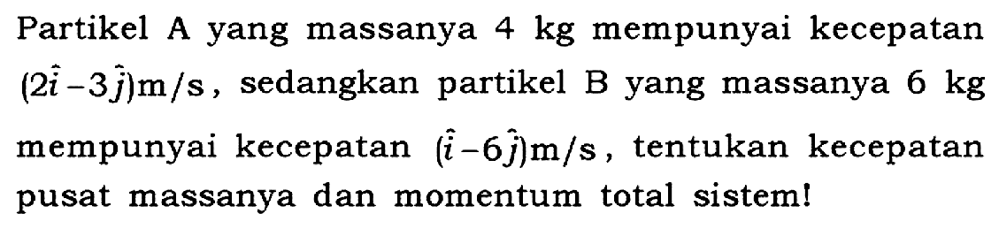 Partikel A yang massanya 4 kg mempunyai kecepatan (2i - 3j) m/s, sedangkan partikel B yang massanya 6 kg mempunyai kecepatan (i - 6j) m/s, tentukan kecepatan pusat massanya dan momentum total sistem!