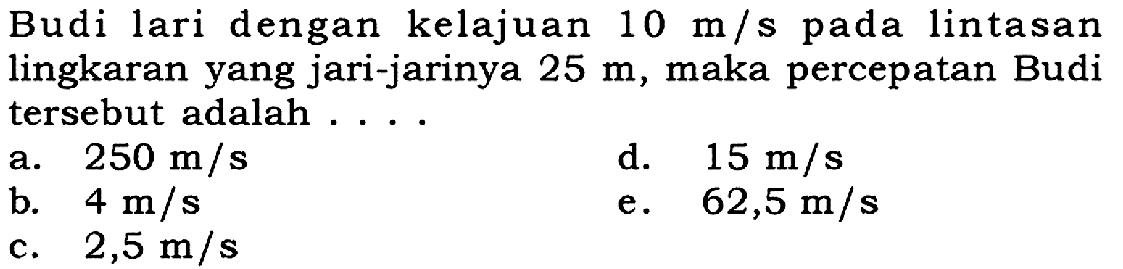 Budi lari dengan kelajuan 10 m/s pada lintasan lingkaran yang jari-jarinya 25 m, maka percepatan Budi tersebut adalah ....
