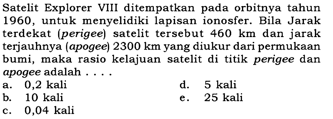 Satelit Explorer VIII ditempatkan pada orbitnya tahun 1960 , untuk menyelidiki lapisan ionosfer. Bila Jarak terdekat (perigee) satelit tersebut  460 ~km  dan jarak terjauhnya (apogee)  2300 ~km  yang diukur dari permukaan bumi, maka rasio kelajuan satelit di titik perigee dan apogee adalah ...
a.  0,2 kali 
d.  5 kali 
b. 10 kali
e.  25 kali 
c.  0,04 kali 