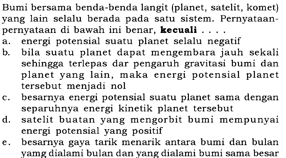 Bumi bersama benda-benda langit (planet, satelit, komet) yang lain selalu berada pada satu sistem. PernyatAnpernyatAn di bawah ini benar, kecuali ...
a. energi potensial suatu planet selalu negatif
b. bila suatu planet dapat mengembara jauh sekali sehingga terlepas dar pengaruh gravitasi bumi dan planet yang lain, maka energi potensial planet tersebut menjadi nol
c. besarnya energi potensial suatu planet sama dengan separuhnya energi kinetik planet tersebut
d. satelit buatan yang mengorbit bumi mempunyai energi potensial yang positif
e. besarnya gaya tarik menarik antara bumi dan bulan yamg dialami bulan dan yang dialami bumi sama besar