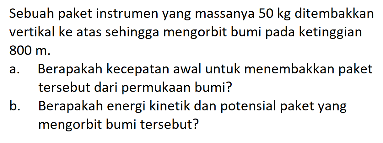 Sebuah paket instrumen yang massanya 50 kg ditembakkan vertikal ke atas sehingga mengorbit bumi pada ketinggian 800 m. a. Berapakah kecepatan awal untuk menembakkan paket tersebut dari permukaan bumi? b. Berapakah energi kinetik dan potensial paket yang mengorbit bumi tersebut? 