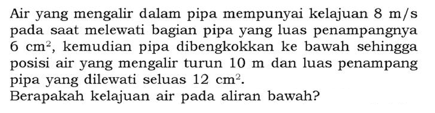 Air yang mengalir dalam pipa mempunyai kelajuan 8 m/s pada saat melewati bagian pipa yang luas penampangnya 6 cm^2, kemudian pipa dibengkokkan ke bawah sehingga posisi air yang mengalir turun 10 m dan luas penampang pipa yang dilewati seluas 12 cm^2.
Berapakah kelajuan air pada aliran bawah?