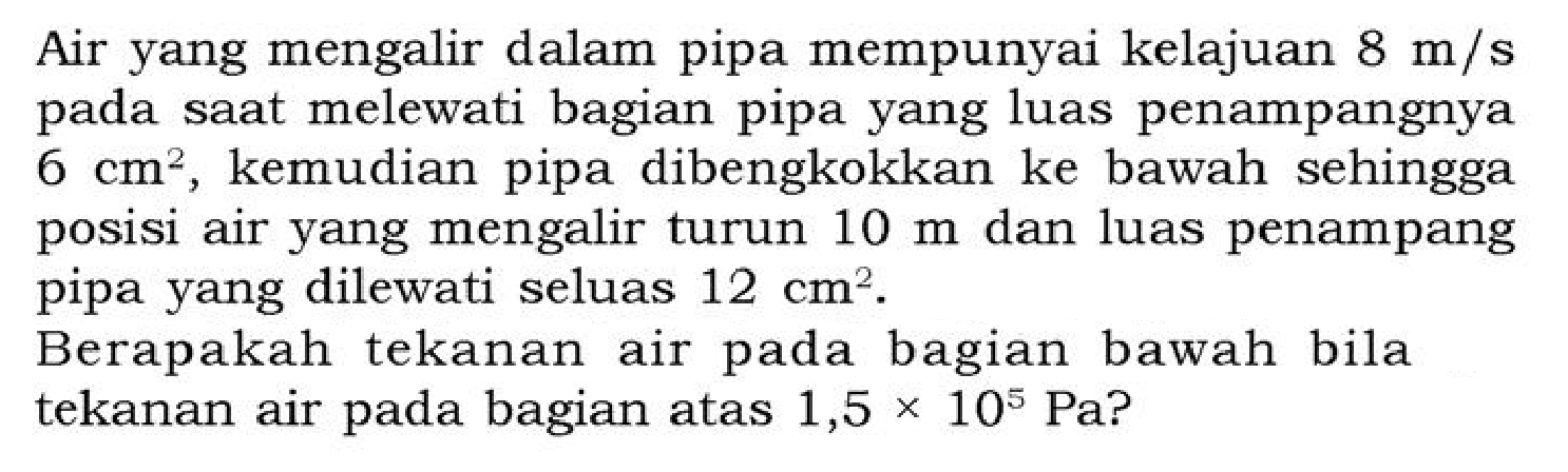 Air yang mengalir dalam pipa mempunyai kelajuan 8 m/s pada saat melewati bagian pipa yang luas penampangnya 6 cm^2, kemudian pipa dibengkokkan ke bawah sehingga posisi air yang mengalir turun 10 m dan luas penampang pipa yang dilewati seluas 12 cm^2.
Berapakah tekanan air pada bagian bawah bila tekanan air pada bagian atas 1,5 x 10^5 Pa?