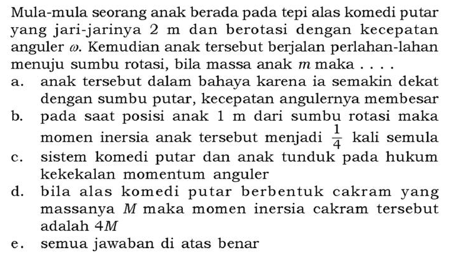 Mula-mula seorang anak berada pada tepi alas komedi putar yang jari-jarinya  2 m  dan berotasi dengan kecepatan anguler omega . Kemudian anak tersebut berjalan perlahan-lahan menuju sumbu rotasi, bila massa anak  m  maka . . .
