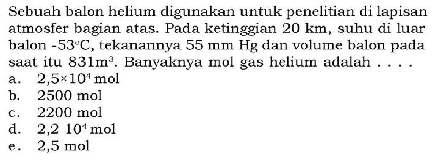 Sebuah balon helium digunakan untuk penelitian di lapisan atmosfer bagian atas. Pada ketinggian  20 km , suhu di luar balon  -53 C , tekanannya  55 mm Hg  dan volume balon pada saat itu  831 m^3. Banyaknya mol gas helium adalah . . .
