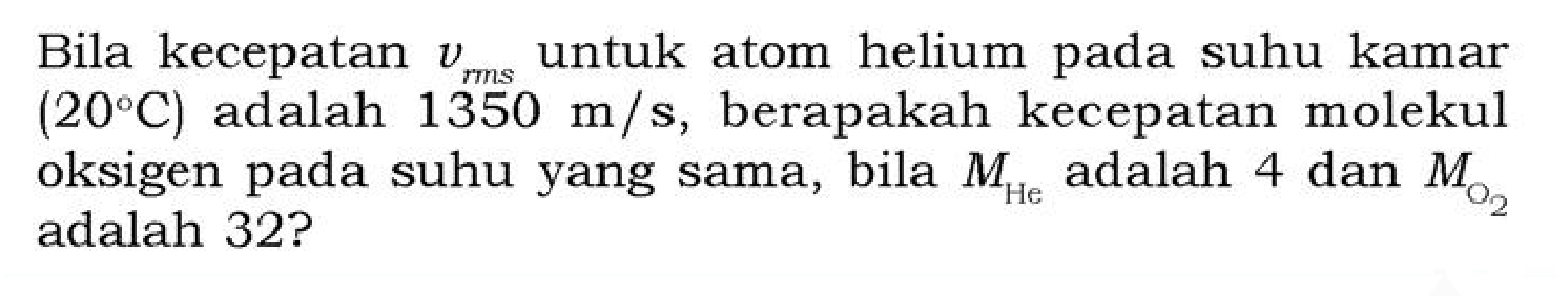 Bila kecepatan vrms untuk atom helium pada suhu kamar (20 C) adalah 1350 m/s, berapakah kecepatan molekul oksigen pada suhu yang sama, bila M(He) adalah 4 dan M(O2) adalah 32?