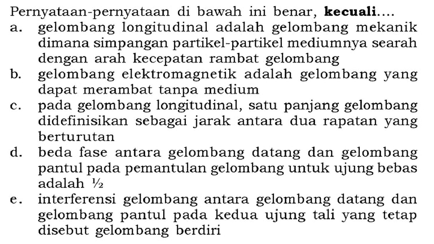 Pernyataan-pernyataan di bawah ini benar, kecuali...a. gelombang longitudinal adalah gelombang mekanik dimana simpangan partikel-partikel mediumnya searah dengan arah kecepatan rambat gelombang b. gelombang elektromagnetik adalah gelombang yang dapat merambat tanpa medium c. pada gelombang longitudinal, satu panjang gelombang didefinisikan sebagai jarak antara dua rapatan yang berturutan d. beda fase antara gelombang datang dan gelombang pantul pada pemantulan gelombang untuk ujung bebas adalah 1/2 e. interferensi gelombang antara gelombang datang dan gelombang pantul pada kedua ujung tali yang tetap disebut gelombang berdiri 