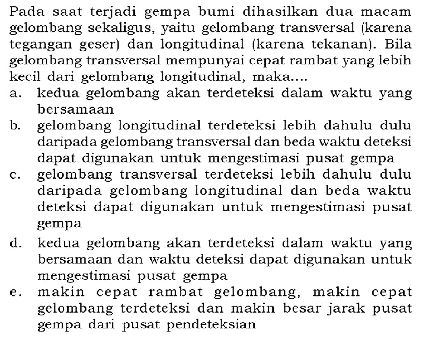 Pada saat terjadi gempa bumi dihasilkan dua macam gelombang sekaligus, yaitu gelombang transversal (karena tegangan geser) dan longitudinal (karena tekanan). Bila gelombang transversal mempunyai cepat rambat yang lebih kecil dari gelombang longitudinal, maka.... a. kedua gelombang akan terdeteksi dalam waktu yang bersamaan b. gelombang longitudinal terdeteksi lebih dahulu dulu daripada gelombang transversal dan beda waktu deteksi dapat digunakan untuk mengestimasi pusat gempa c. gelombang transversal terdeteksi lebih dahulu dulu daripada gelombang longitudinal dan beda waktu deteksi dapat digunakan untuk mengestimasi pusat gempa d. kedua gelombang akan terdeteksi dalam waktu yang bersamaan dan waktu deteksi dapat digunakan untuk mengestimasi pusat gempa e. makin cepat rambat gelombang, makin cepat gelombang terdeteksi dan makin besar jarak pusat gempa dari pusat pendeteksian