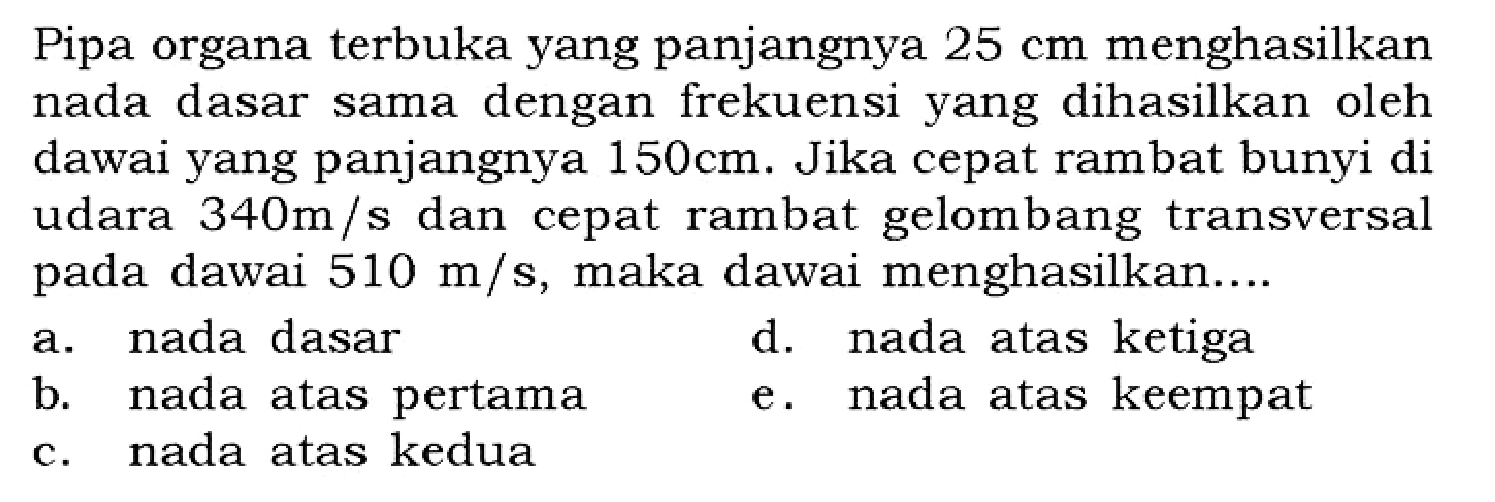 Pipa organa terbuka yang panjangnya 25 cm menghasilkan nada dasar sama dengan frekuensi yang dihasilkan oleh dawai yang panjangnya 150 cm. Jika cepat rambat bunyi di udara 340 m/s dan cepat rambat gelombang transversal pada dawai 510 m/s, maka dawai menghasilkan ....