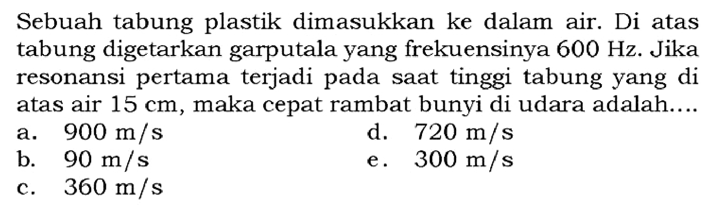 Sebuah tabung plastik dimasukkan ke dalam air. Di atas tabung digetarkan garputala yang frekuensinya 600 Hz. Jika resonansi pertama terjadi pada saat tinggi tabung yang di atas air 15 cm, maka cepat rambat bunyi di udara adalah....