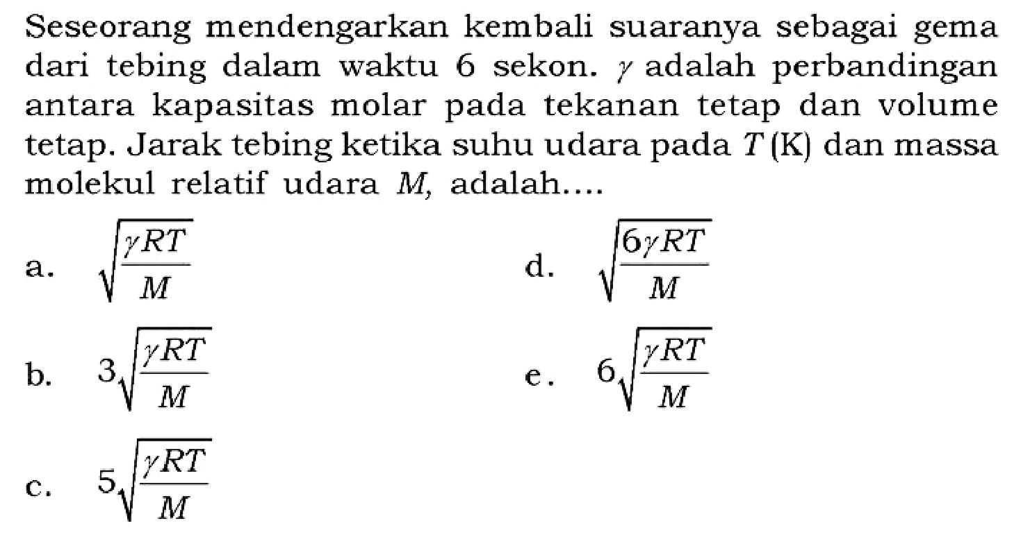 Seseorang mendengarkan kembali suaranya sebagai gema dari tebing dalam waktu 6 sekon.  gamma  adalah perbandingan antara kapasitas molar pada tekanan tetap dan volume tetap. Jarak tebing ketika suhu udara pada  T(K)  dan massa molekul relatif udara  M , adalah....