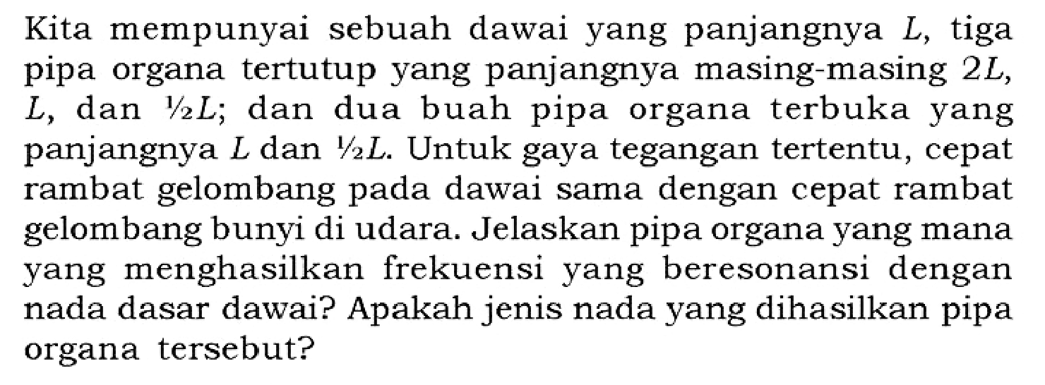 Kita mempunyai sebuah dawai yang panjangnya L, tiga pipa organa tertutup yang panjangnya masing-masing 2L, L, dan 1/2 L; dan dua buah pipa organa terbuka yang panjangnya L dan 1/2 L. Untuk gaya tegangan tertentu, cepat rambat gelombang pada dawai sama dengan cepat rambat gelombang bunyi di udara. Jelaskan pipa organa yang mana yang menghasilkan frekuensi yang beresonansi dengan nada dasar dawai? Apakah jenis nada yang dihasilkan pipa organa tersebut?