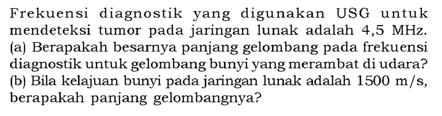 Frekuensi diagnostik yang digunakan USG untuk mendeteksi tumor pada jaringan lunak adalah 4,5 MHz. (a) Berapakah besarnya panjang gelombang pada frekuensi diagnostik untuk gelombang bunyi yang merambat di udara? (b) Bila kelajuan bunyi pada jaringan lunak adalah 1500 m/s, berapakah panjang gelombangnya?