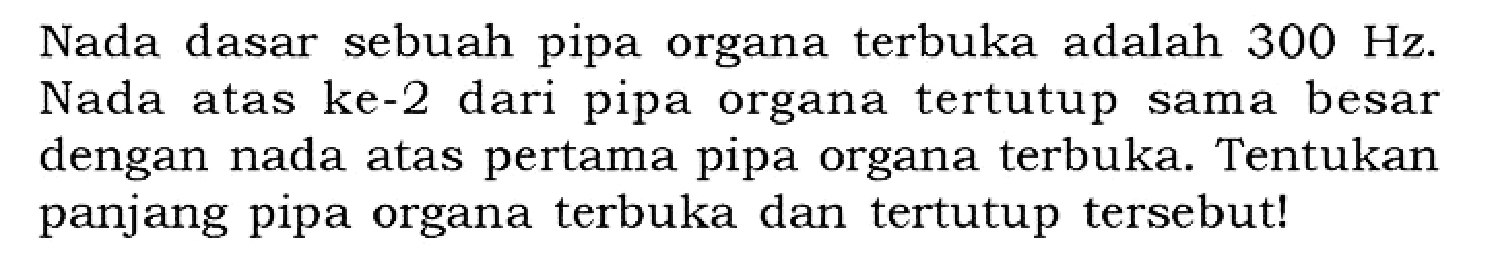 Nada dasar sebuah pipa organa terbuka adalah 300 Hz. Nada atas ke-2 dari pipa organa tertutup sama besar dengan nada atas pertama pipa organa terbuka. Tentukan panjang pipa organa terbuka dan tertutup tersebut! 