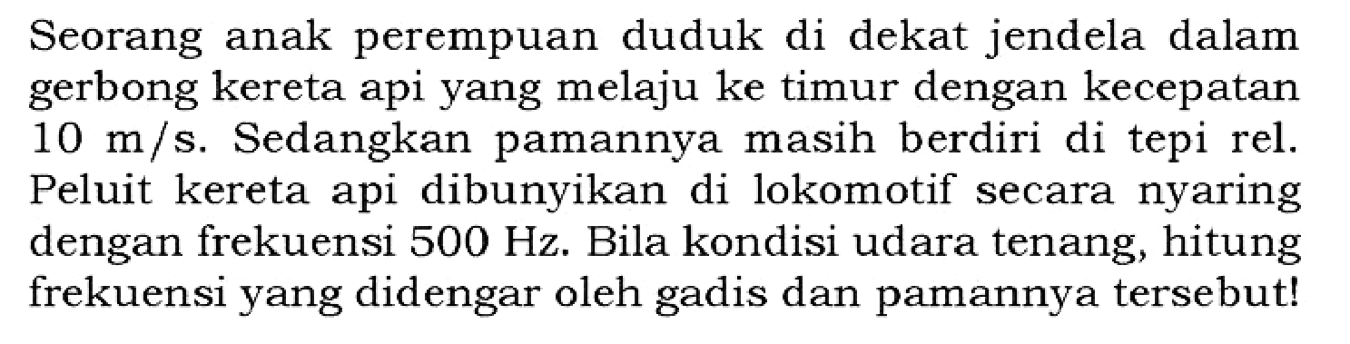 Seorang anak perempuan duduk di dekat jendela dalam gerbong kereta api yang melaju ke timur dengan kecepatan 10 m/s. Sedangkan pamannya masih berdiri di tepi rel. Peluit kereta api dibunyikan di lokomotif secara nyaring dengan frekuensi 500 Hz. Bila kondisi udara tenang, hitung frekuensi yang didengar oleh gadis dan pamannya tersebut!