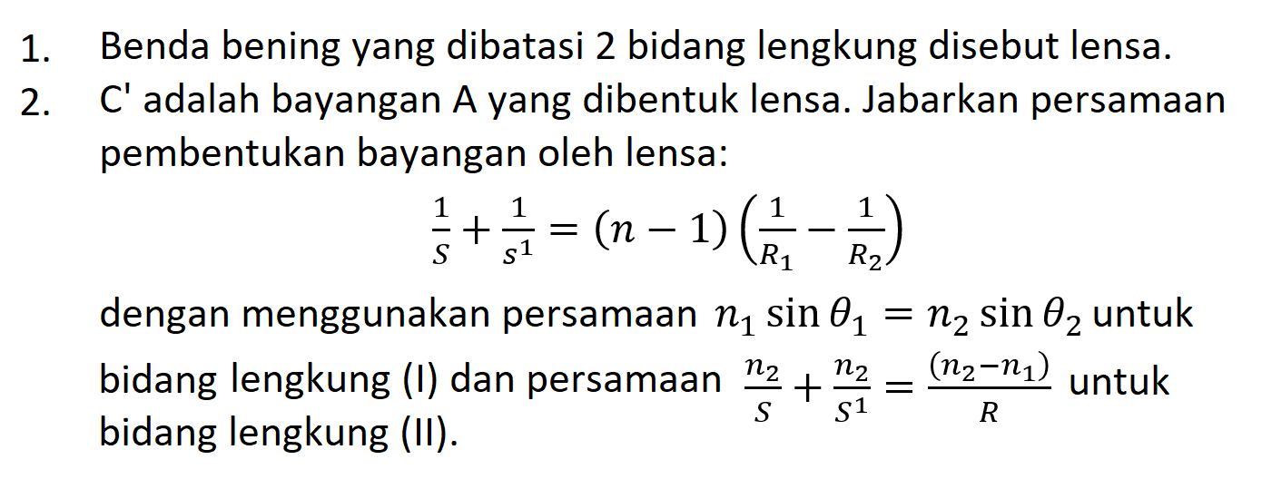 1. Benda bening yang dibatasi 2 bidang lengkung disebut lensa.
2. C' adalah bayangan A yang dibentuk lensa. Jabarkan persamaan pembentukan bayangan oleh lensa:

(1)/(S)+(1)/(s^(1))=(n-1)((1)/(R_(1))-(1)/(R_(2)))

dengan menggunakan persamaan  n_(1) sin theta_(1)=n_(2) sin theta_(2)  untuk bidang lengkung  (I)  dan persamaan  (n_(2))/(S)+(n_(2))/(S^(1))=((n_(2)-n_(1)))/(R)  untuk bidang lengkung (II).