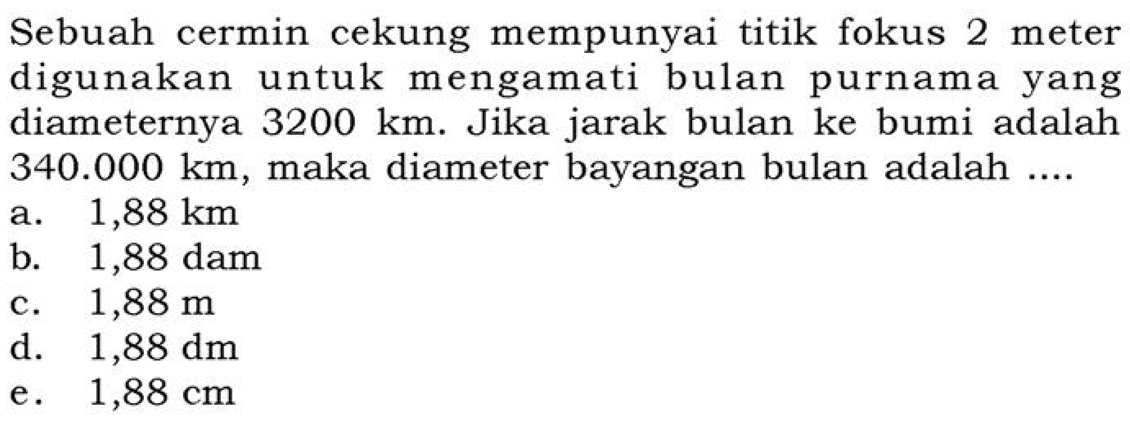 Sebuah cermin cekung mempunyai titik fokus 2 meter digunakan untuk mengamati bulan purnama yang diameternya  3200 km . Jika jarak bulan ke bumi adalah  340.000 km , maka diameter bayangan bulan adalah ....