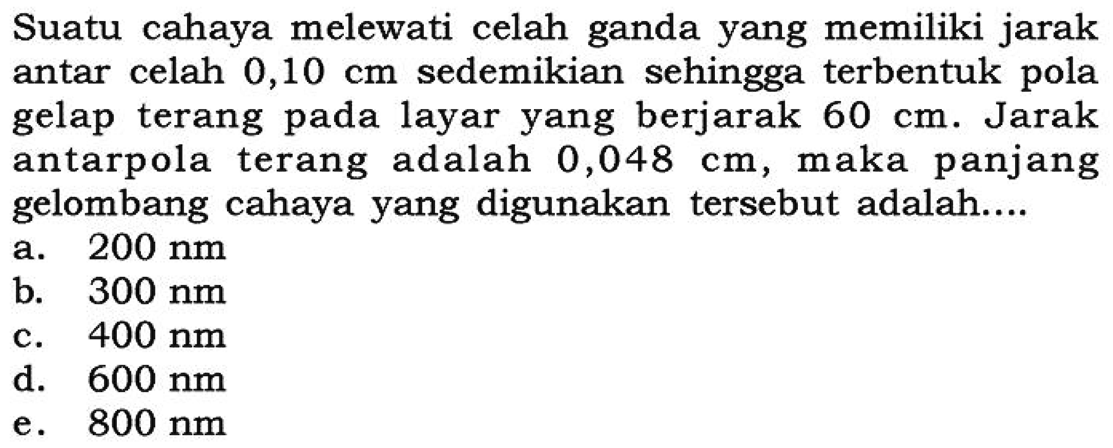 Suatu cahaya melewati celah ganda yang memiliki jarak antar celah  0,10 cm  sedemikian sehingga terbentuk pola gelap terang pada layar yang berjarak 60 cm. Jarak antarpola terang adalah 0,048 cm, maka panjang gelombang cahaya yang digunakan tersebut adalah....  