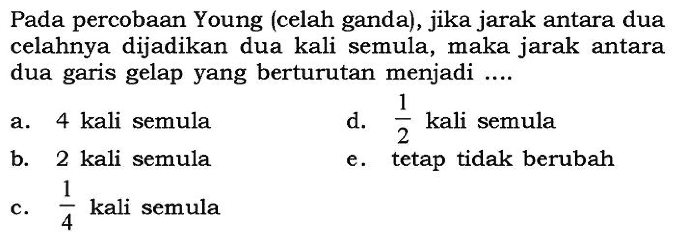 Pada percobaan Young (celah ganda), jika jarak antara dua celahnya dijadikan dua kali semula, maka jarak antara dua garis gelap yang berturutan menjadi ....