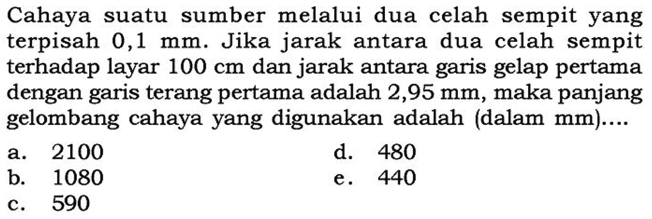 Cahaya suatu sumber melalui dua celah sempit yang terpisah  0,1 mm . Jika jarak antara dua celah sempit terhadap layar  100 cm  dan jarak antara garis gelap pertama dengan garis terang pertama adalah  2,95 mm , maka panjang gelombang cahaya yang digunakan adalah (dalam  mm)....