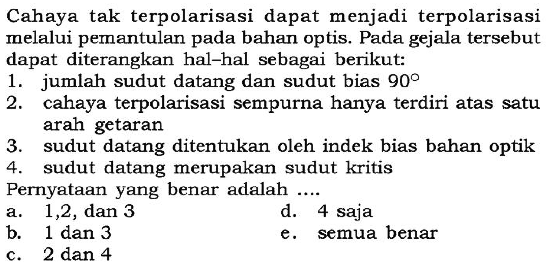 Cahaya tak terpolarisasi dapat menjadi terpolarisasi melalui pemantulan pada bahan optis. Pada gejala tersebut dapat diterangkan hal-hal sebagai berikut:1. jumlah sudut datang dan sudut bias 90 2. cahaya terpolarisasi sempurna hanya terdiri atas satu arah getaran 3. sudut datang ditentukan oleh indek bias bahan optik 4. sudut datang merupakan sudut kritis Pernyataan yang benar adalah .... 